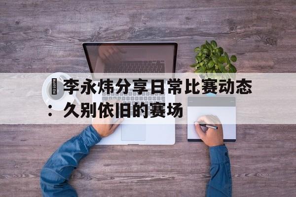 乐天堂-包含偰李永炜分享日常比赛动态：久别依旧的赛场的词条